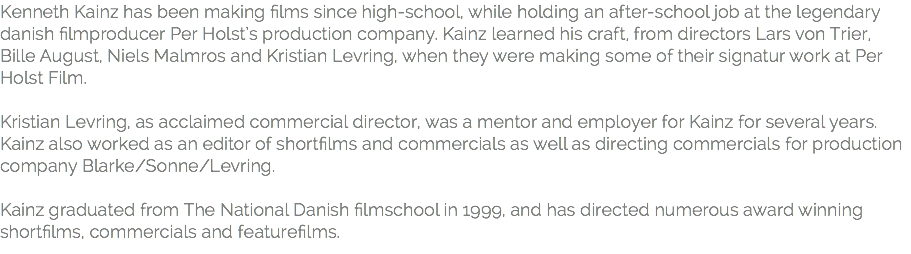 Kenneth Kainz has been making ﬁlms since high-school, while holding an after-school job at the legendary danish ﬁlmproducer Per Holst’s production company. Kainz learned his craft, from directors Lars von Trier, Bille August, Niels Malmros and Kristian Levring, when they were making some of their signatur work at Per Holst Film. 
Kristian Levring, as acclaimed commercial director, was a mentor and employer for Kainz for several years. Kainz also worked as an editor of shortﬁlms and commercials as well as directing commercials for production company Blarke/Sonne/Levring. Kainz graduated from The National Danish ﬁlmschool in 1999, and has directed numerous award winning shortﬁlms, commercials and featureﬁlms.