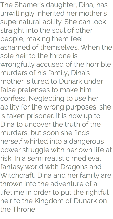 The Shamer's daughter, Dina, has unwillingly inherited her mother's supernatural ability. She can look straight into the soul of other people, making them feel ashamed of themselves. When the sole heir to the throne is wrongfully accused of the horrible murders of his family, Dina's mother is lured to Dunark under false pretenses to make him confess. Neglecting to use her ability for the wrong purposes, she is taken prisoner. It is now up to Dina to uncover the truth of the murders, but soon she finds herself whirled into a dangerous power struggle with her own life at risk. In a semi realistic medieval fantasy world with Dragons and Witchcraft, Dina and her family are thrown into the adventure of a lifetime in order to put the rightful heir to the Kingdom of Dunark on the Throne.