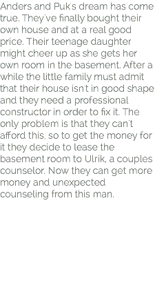 Anders and Puk's dream has come true. They've finally bought their own house and at a real good price. Their teenage daughter might cheer up as she gets her own room in the basement. After a while the little family must admit that their house isn't in good shape and they need a professional constructor in order to fix it. The only problem is that they can't afford this, so to get the money for it they decide to lease the basement room to Ulrik, a couples counselor. Now they can get more money and unexpected counseling from this man.