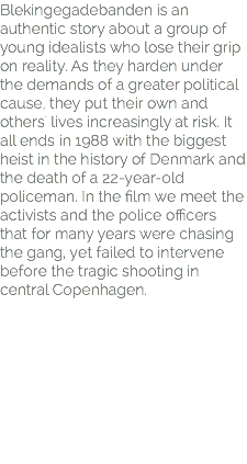 Blekingegadebanden is an authentic story about a group of young idealists who lose their grip on reality. As they harden under the demands of a greater political cause, they put their own and others' lives increasingly at risk. It all ends in 1988 with the biggest heist in the history of Denmark and the death of a 22-year-old policeman. In the film we meet the activists and the police officers that for many years were chasing the gang, yet failed to intervene before the tragic shooting in central Copenhagen.