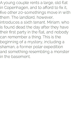 A young couple rents a large, old flat in Copenhagen, and to afford to fix it, five other 20-somethings move in with them. The landlord, however, introduces a sixth tenant, Miriam, who is found dead the day after they have their first party in the flat, and nobody can remember a thing. This is the beginning of a mystery, including a shaman, a former polar expedition and something resembling a monster in the basement.